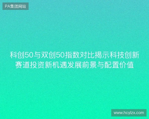科创50与双创50指数对比揭示科技创新赛道投资新机遇发展前景与配置价值