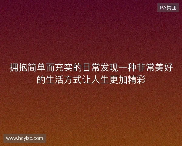 拥抱简单而充实的日常发现一种非常美好的生活方式让人生更加精彩 拥抱简单而充实的日常发现一种非常美好的生活方式让人生更加精彩